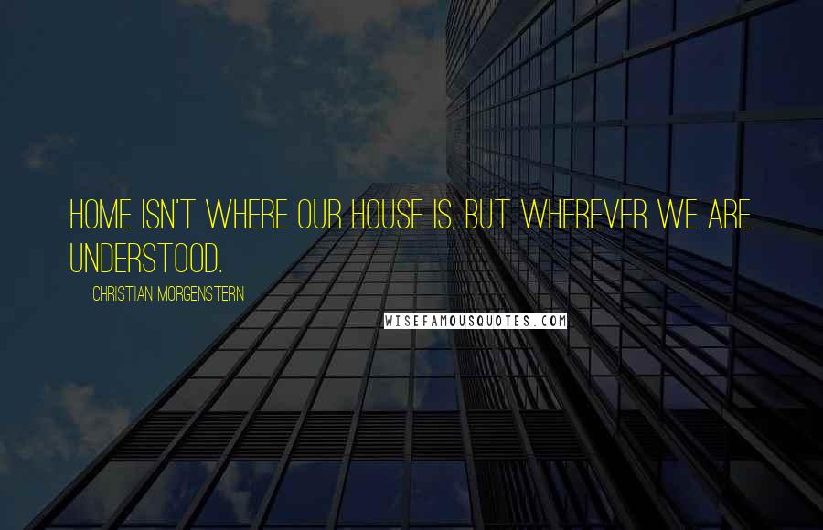 Christian Morgenstern Quotes: Home isn't where our house is, but wherever we are understood.