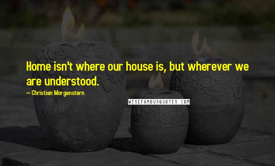 Christian Morgenstern Quotes: Home isn't where our house is, but wherever we are understood.