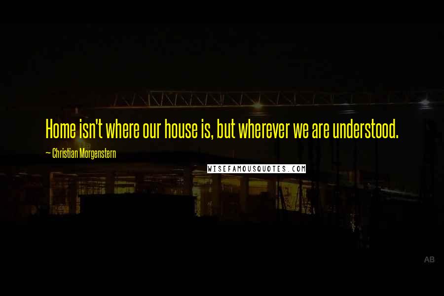 Christian Morgenstern Quotes: Home isn't where our house is, but wherever we are understood.