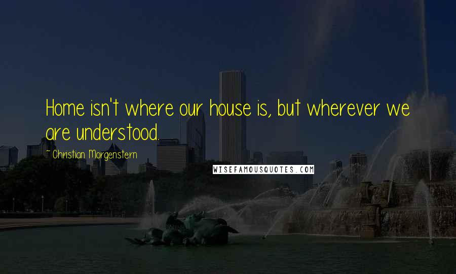 Christian Morgenstern Quotes: Home isn't where our house is, but wherever we are understood.