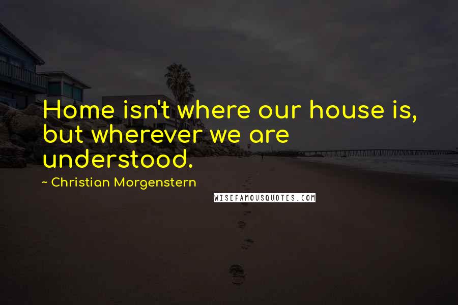 Christian Morgenstern Quotes: Home isn't where our house is, but wherever we are understood.