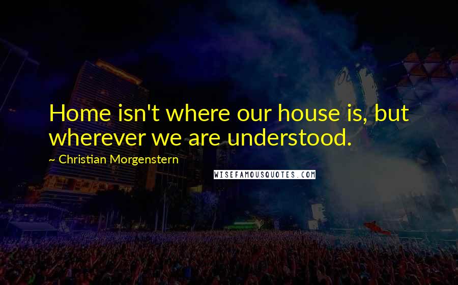 Christian Morgenstern Quotes: Home isn't where our house is, but wherever we are understood.