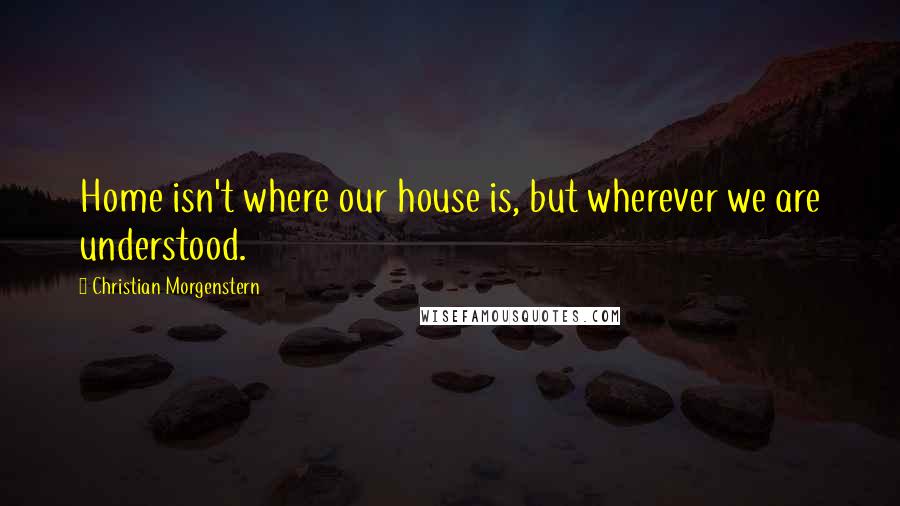 Christian Morgenstern Quotes: Home isn't where our house is, but wherever we are understood.