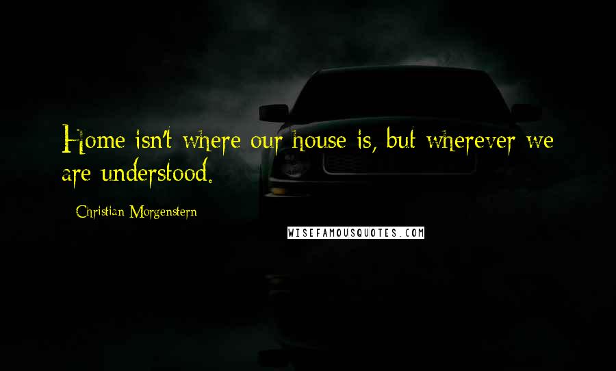 Christian Morgenstern Quotes: Home isn't where our house is, but wherever we are understood.