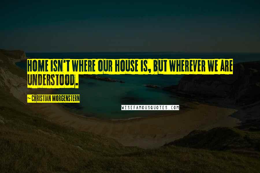 Christian Morgenstern Quotes: Home isn't where our house is, but wherever we are understood.