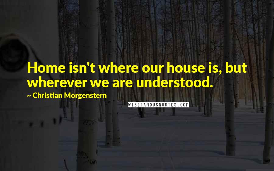 Christian Morgenstern Quotes: Home isn't where our house is, but wherever we are understood.