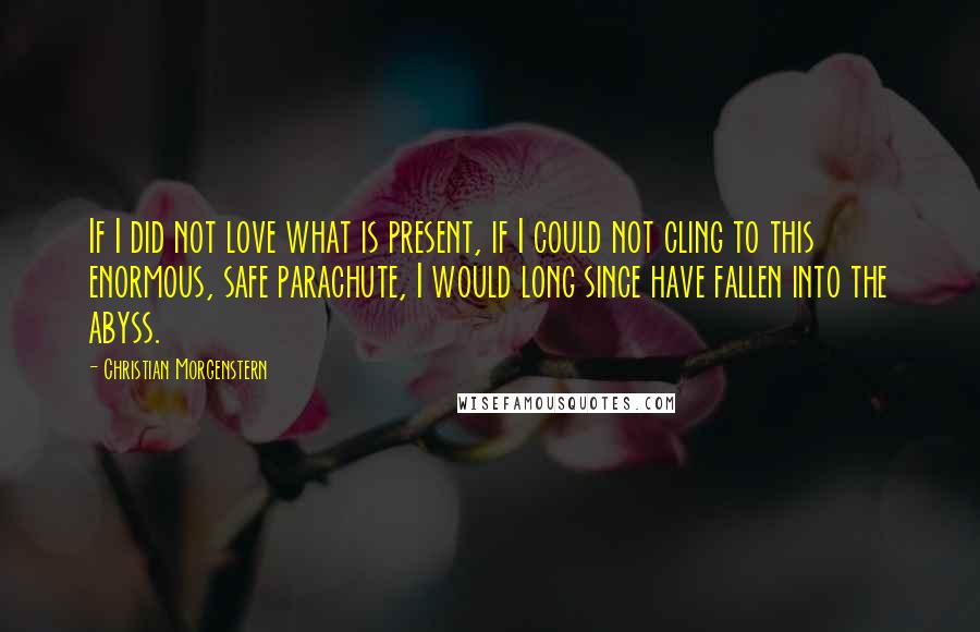 Christian Morgenstern Quotes: If I did not love what is present, if I could not cling to this enormous, safe parachute, I would long since have fallen into the abyss.