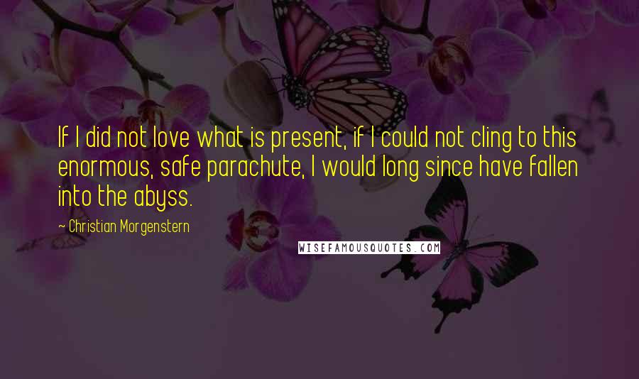 Christian Morgenstern Quotes: If I did not love what is present, if I could not cling to this enormous, safe parachute, I would long since have fallen into the abyss.