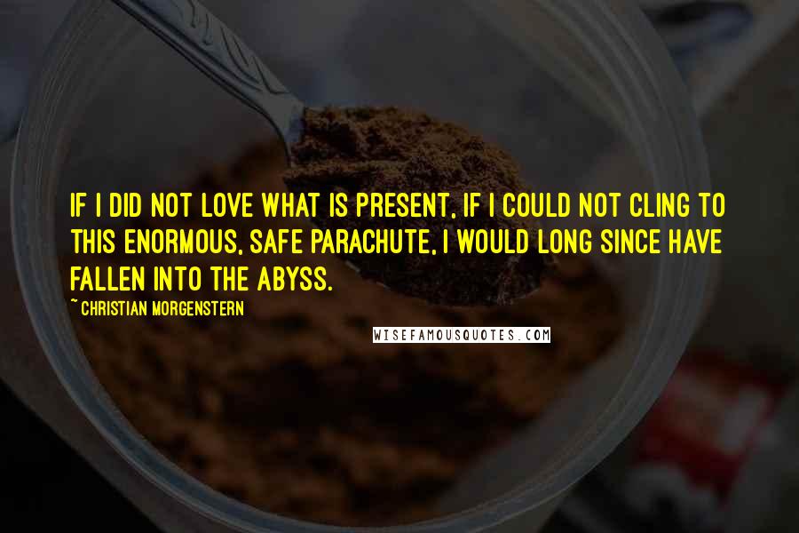 Christian Morgenstern Quotes: If I did not love what is present, if I could not cling to this enormous, safe parachute, I would long since have fallen into the abyss.