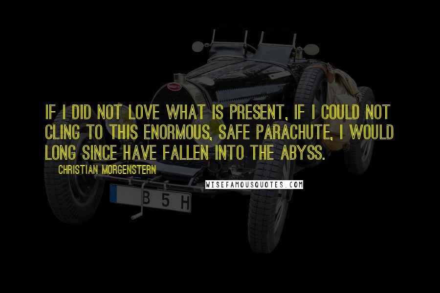 Christian Morgenstern Quotes: If I did not love what is present, if I could not cling to this enormous, safe parachute, I would long since have fallen into the abyss.