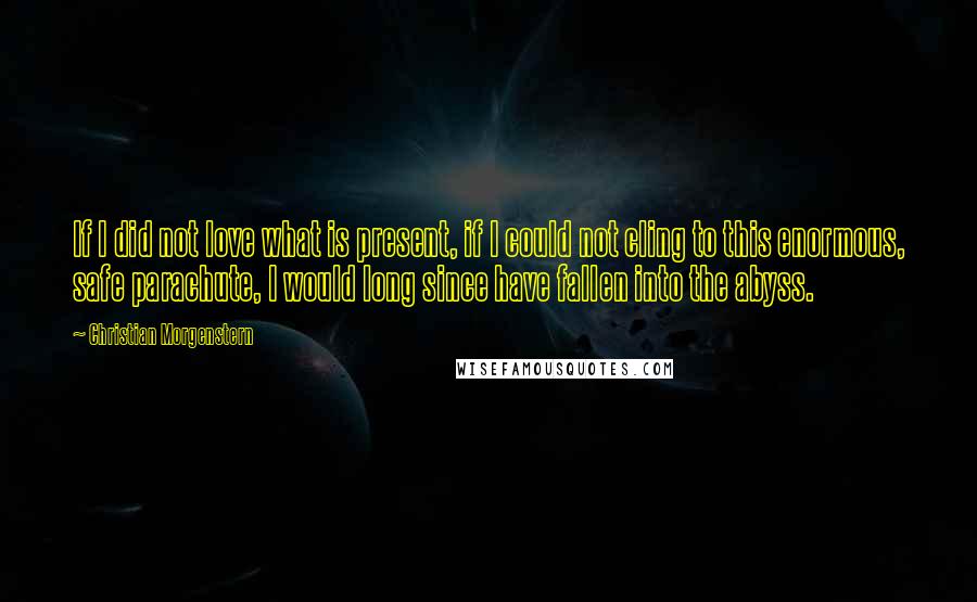 Christian Morgenstern Quotes: If I did not love what is present, if I could not cling to this enormous, safe parachute, I would long since have fallen into the abyss.