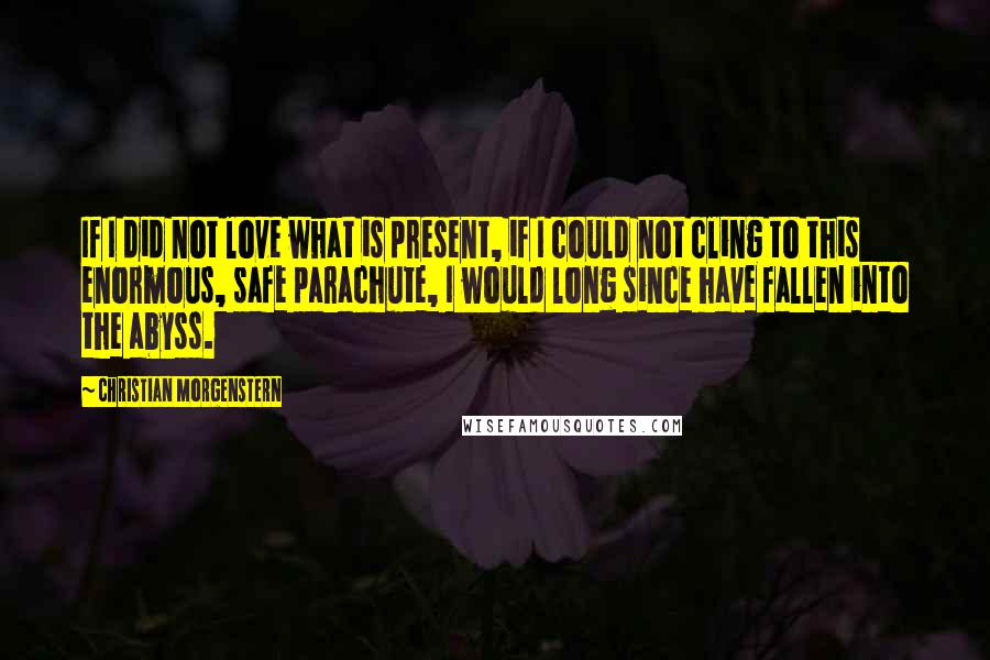 Christian Morgenstern Quotes: If I did not love what is present, if I could not cling to this enormous, safe parachute, I would long since have fallen into the abyss.