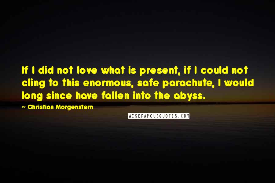 Christian Morgenstern Quotes: If I did not love what is present, if I could not cling to this enormous, safe parachute, I would long since have fallen into the abyss.