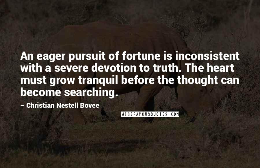 Christian Nestell Bovee Quotes: An eager pursuit of fortune is inconsistent with a severe devotion to truth. The heart must grow tranquil before the thought can become searching.