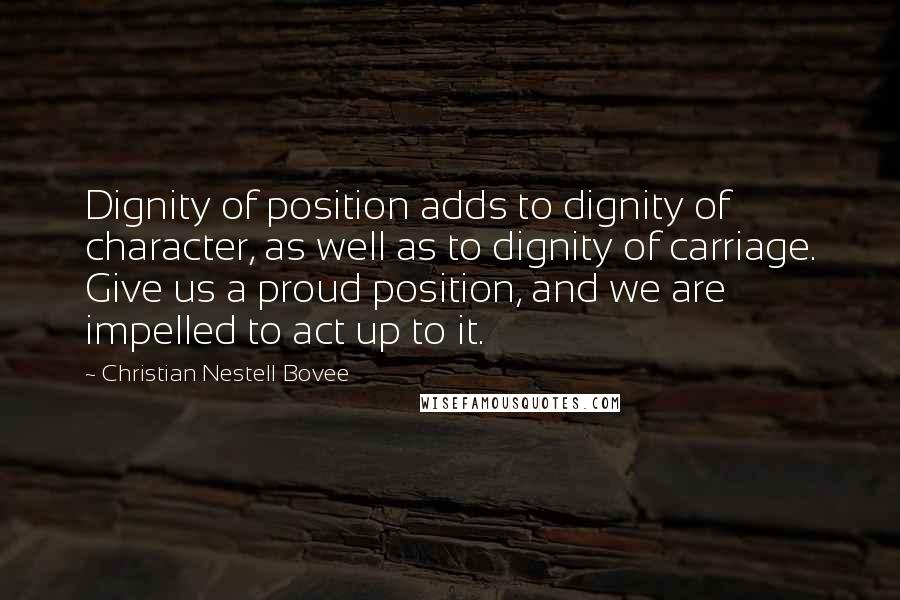 Christian Nestell Bovee Quotes: Dignity of position adds to dignity of character, as well as to dignity of carriage. Give us a proud position, and we are impelled to act up to it.