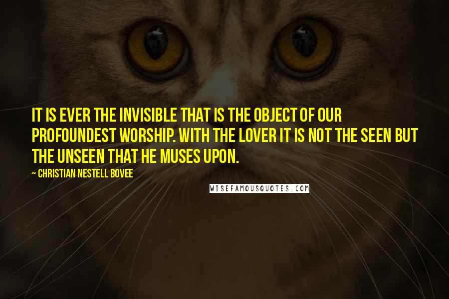 Christian Nestell Bovee Quotes: It is ever the invisible that is the object of our profoundest worship. With the lover it is not the seen but the unseen that he muses upon.