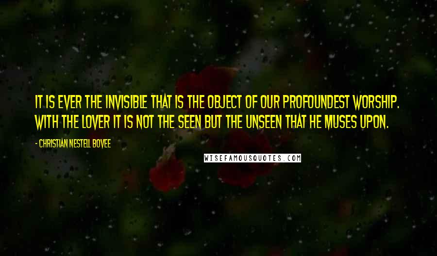 Christian Nestell Bovee Quotes: It is ever the invisible that is the object of our profoundest worship. With the lover it is not the seen but the unseen that he muses upon.