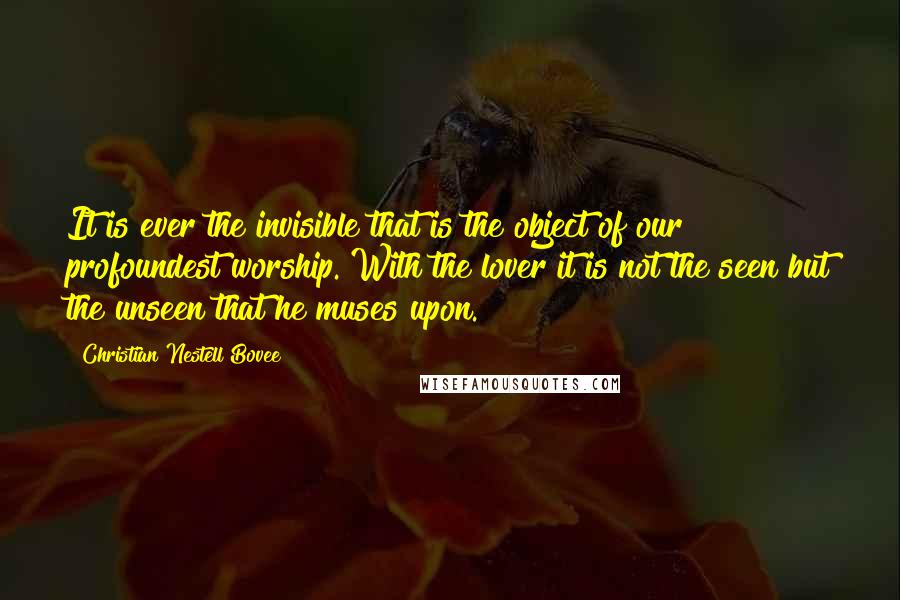 Christian Nestell Bovee Quotes: It is ever the invisible that is the object of our profoundest worship. With the lover it is not the seen but the unseen that he muses upon.