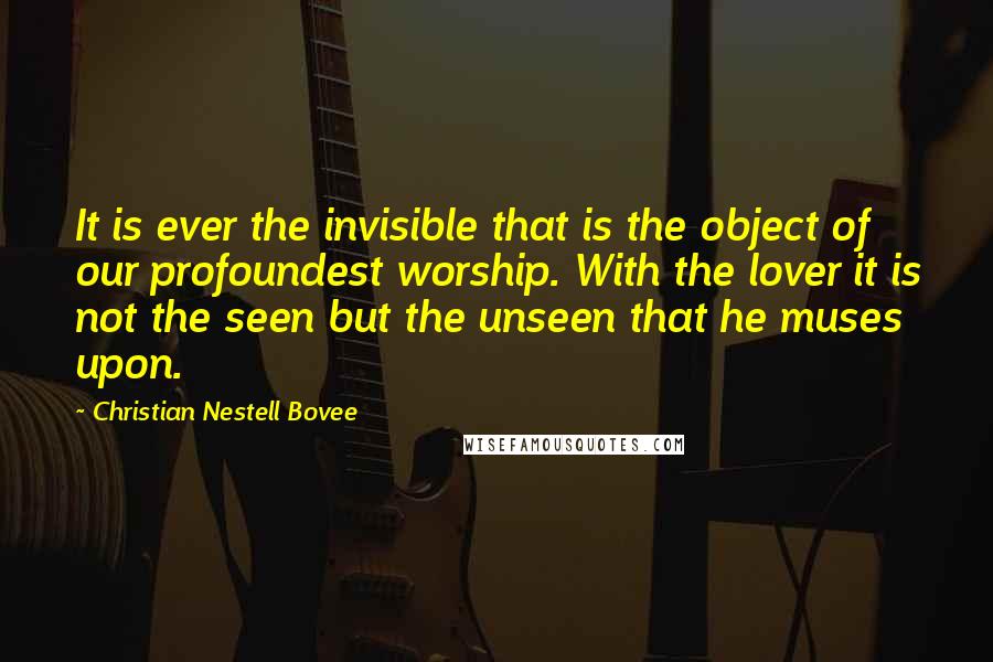Christian Nestell Bovee Quotes: It is ever the invisible that is the object of our profoundest worship. With the lover it is not the seen but the unseen that he muses upon.