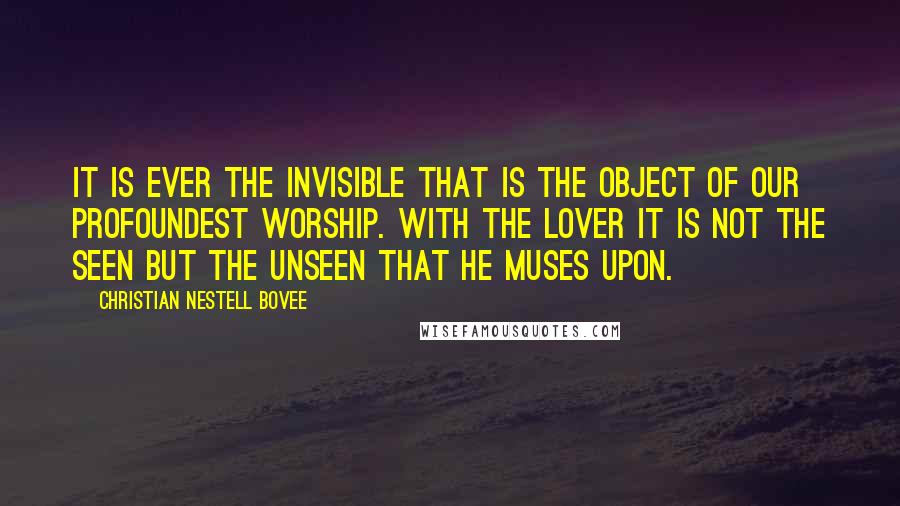 Christian Nestell Bovee Quotes: It is ever the invisible that is the object of our profoundest worship. With the lover it is not the seen but the unseen that he muses upon.