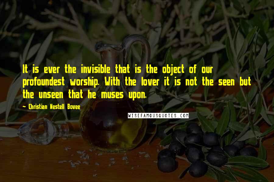 Christian Nestell Bovee Quotes: It is ever the invisible that is the object of our profoundest worship. With the lover it is not the seen but the unseen that he muses upon.