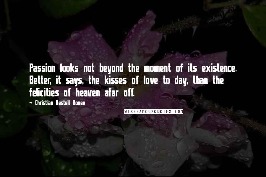 Christian Nestell Bovee Quotes: Passion looks not beyond the moment of its existence. Better, it says, the kisses of love to day, than the felicities of heaven afar off.