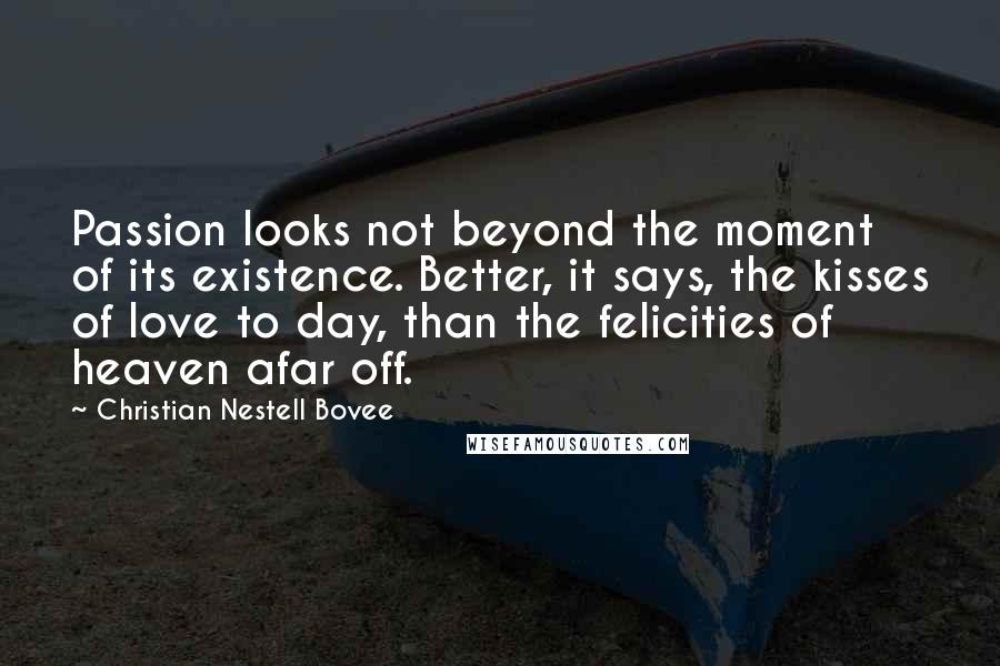 Christian Nestell Bovee Quotes: Passion looks not beyond the moment of its existence. Better, it says, the kisses of love to day, than the felicities of heaven afar off.