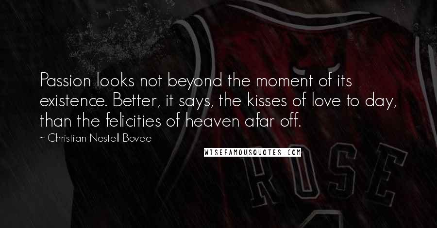 Christian Nestell Bovee Quotes: Passion looks not beyond the moment of its existence. Better, it says, the kisses of love to day, than the felicities of heaven afar off.