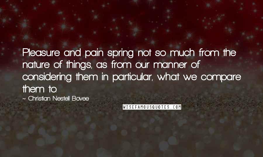 Christian Nestell Bovee Quotes: Pleasure and pain spring not so much from the nature of things, as from our manner of considering them in particular, what we compare them to.