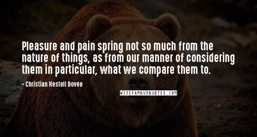 Christian Nestell Bovee Quotes: Pleasure and pain spring not so much from the nature of things, as from our manner of considering them in particular, what we compare them to.