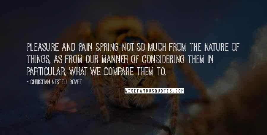 Christian Nestell Bovee Quotes: Pleasure and pain spring not so much from the nature of things, as from our manner of considering them in particular, what we compare them to.