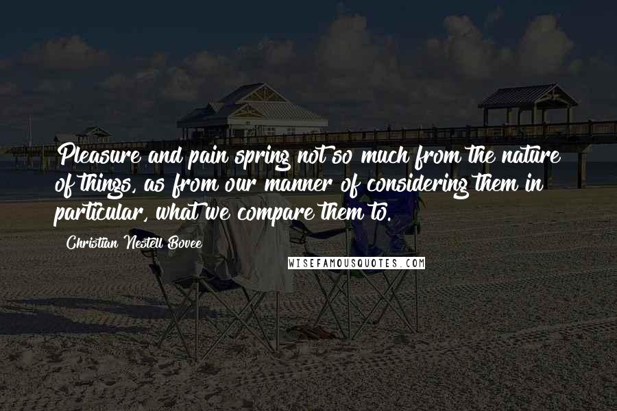 Christian Nestell Bovee Quotes: Pleasure and pain spring not so much from the nature of things, as from our manner of considering them in particular, what we compare them to.