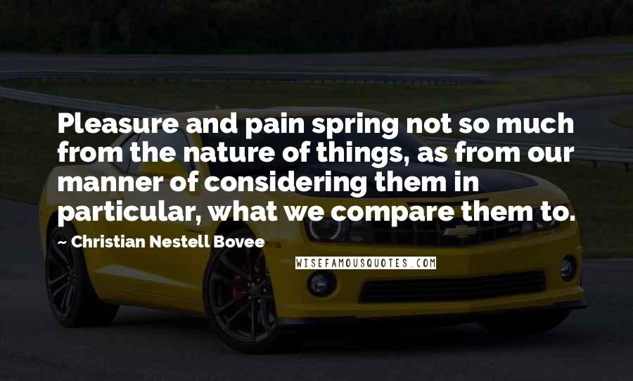 Christian Nestell Bovee Quotes: Pleasure and pain spring not so much from the nature of things, as from our manner of considering them in particular, what we compare them to.