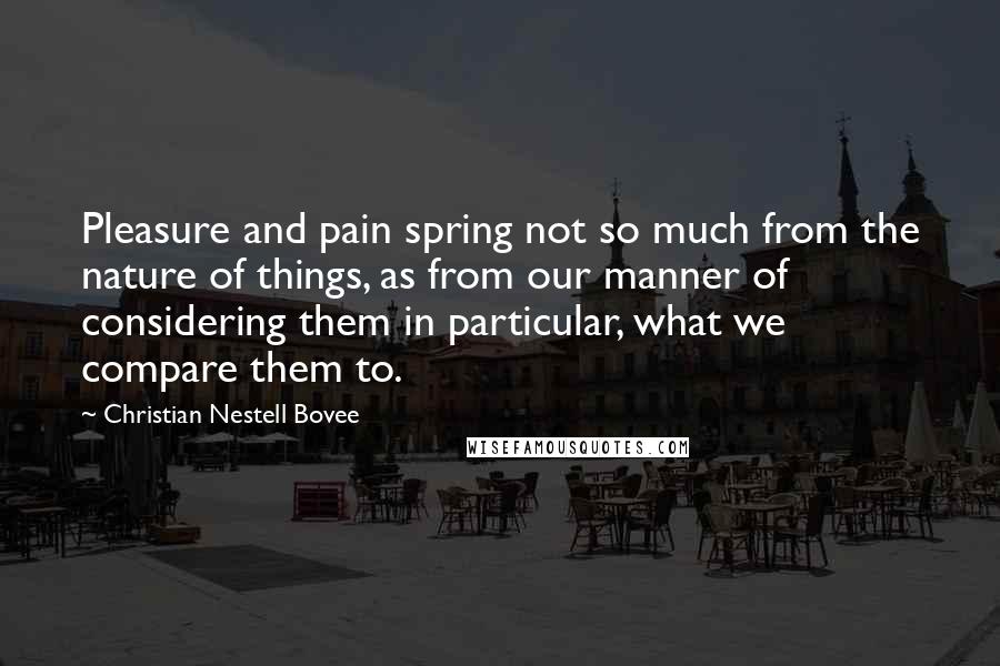 Christian Nestell Bovee Quotes: Pleasure and pain spring not so much from the nature of things, as from our manner of considering them in particular, what we compare them to.