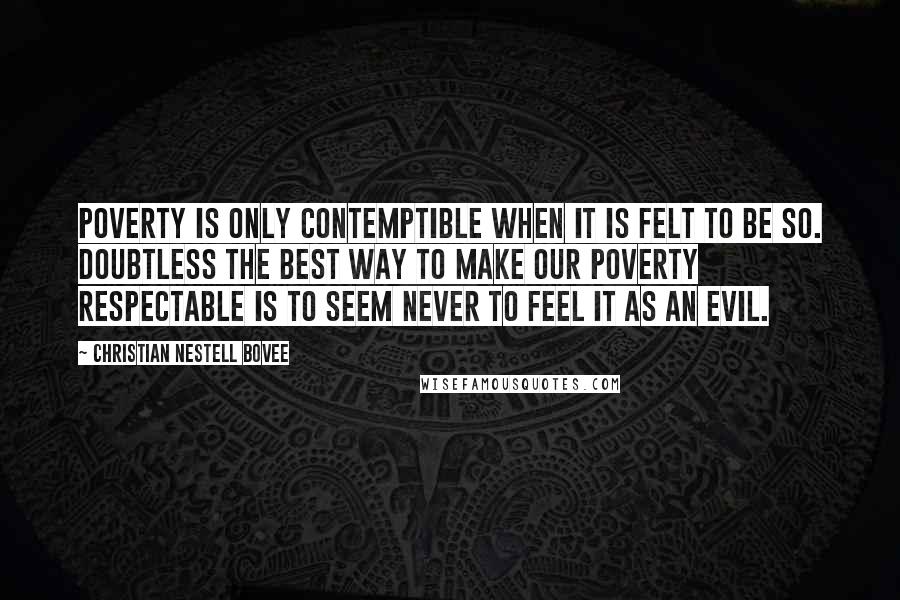 Christian Nestell Bovee Quotes: Poverty is only contemptible when it is felt to be so. Doubtless the best way to make our poverty respectable is to seem never to feel it as an evil.