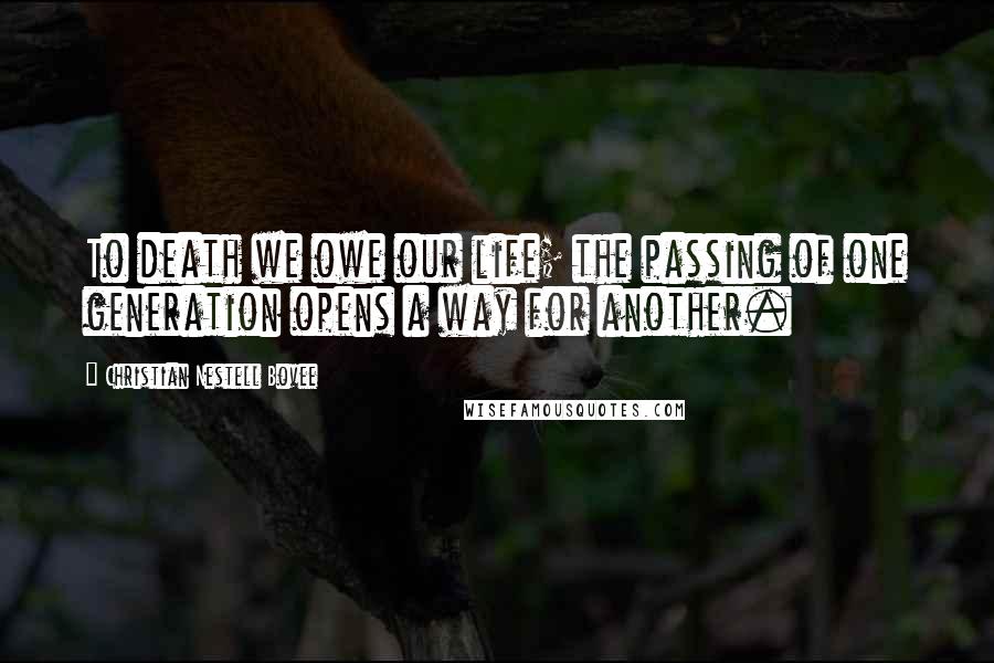 Christian Nestell Bovee Quotes: To death we owe our life; the passing of one generation opens a way for another.