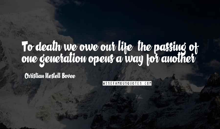 Christian Nestell Bovee Quotes: To death we owe our life; the passing of one generation opens a way for another.