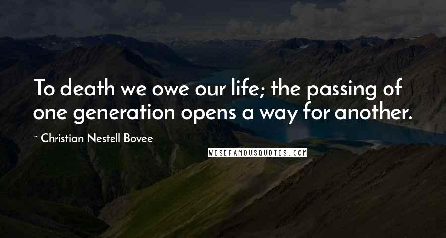 Christian Nestell Bovee Quotes: To death we owe our life; the passing of one generation opens a way for another.