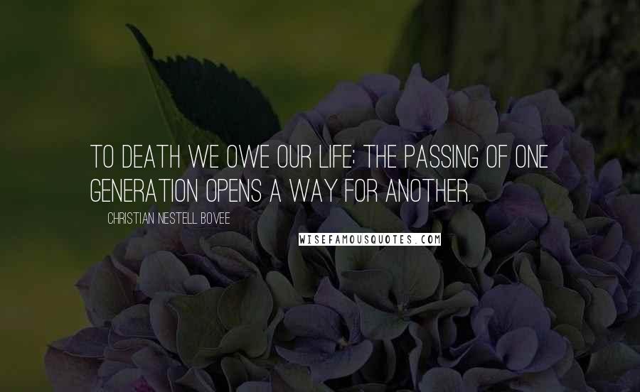Christian Nestell Bovee Quotes: To death we owe our life; the passing of one generation opens a way for another.