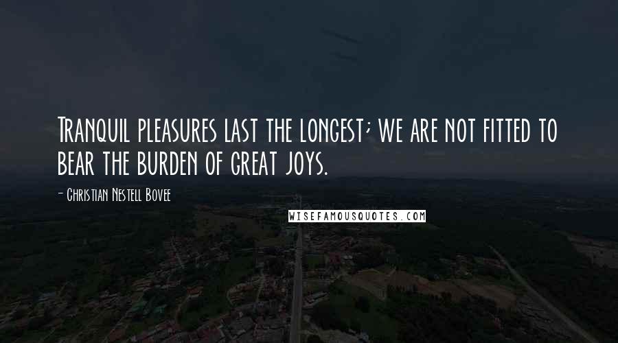 Christian Nestell Bovee Quotes: Tranquil pleasures last the longest; we are not fitted to bear the burden of great joys.