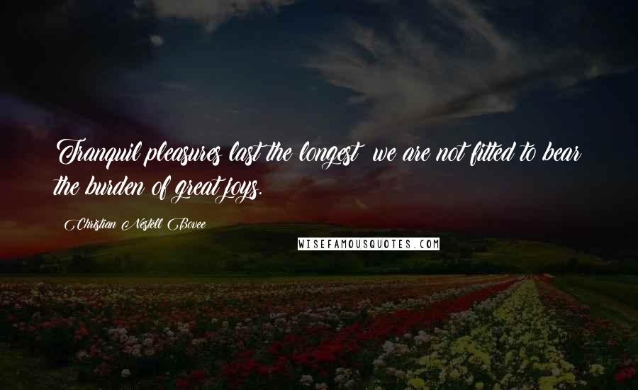 Christian Nestell Bovee Quotes: Tranquil pleasures last the longest; we are not fitted to bear the burden of great joys.