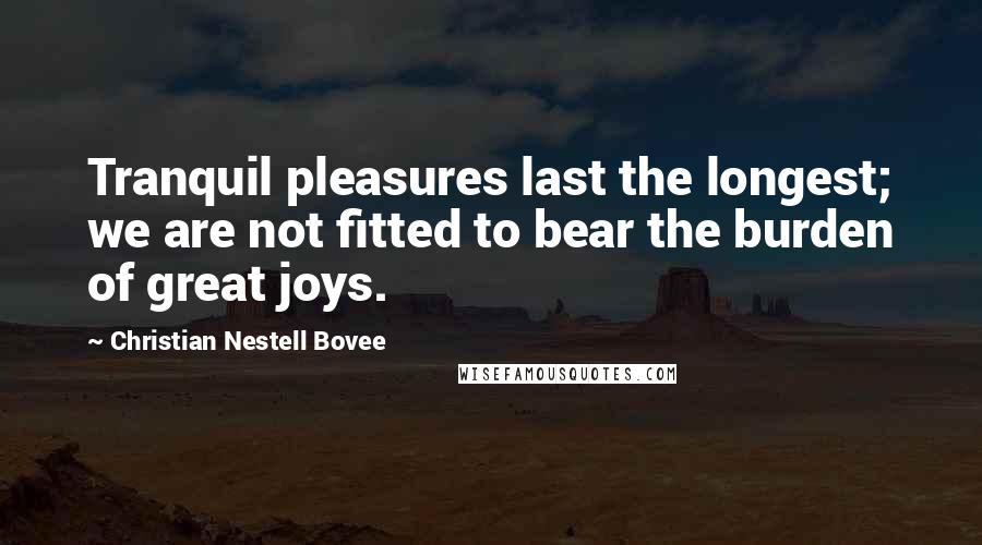 Christian Nestell Bovee Quotes: Tranquil pleasures last the longest; we are not fitted to bear the burden of great joys.