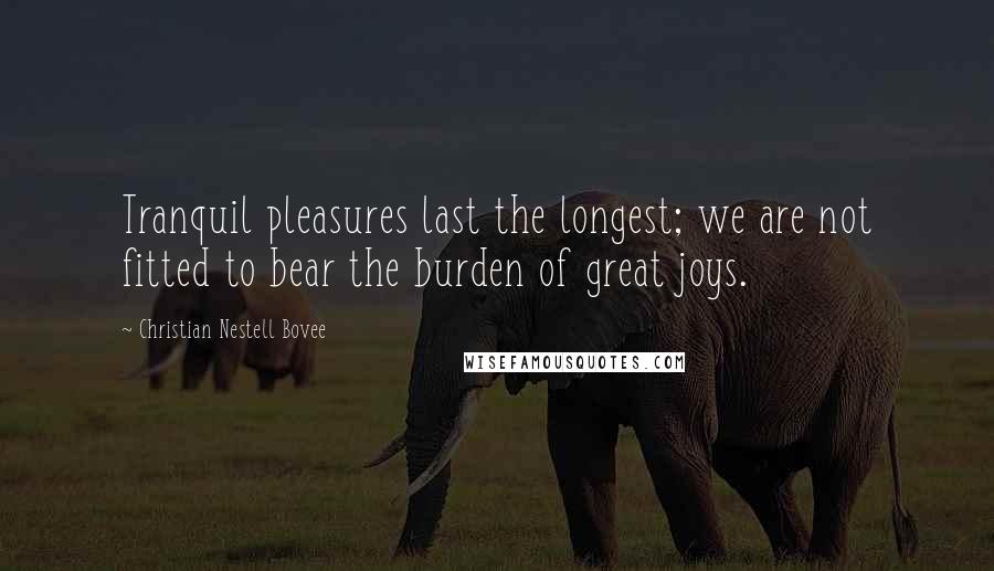 Christian Nestell Bovee Quotes: Tranquil pleasures last the longest; we are not fitted to bear the burden of great joys.