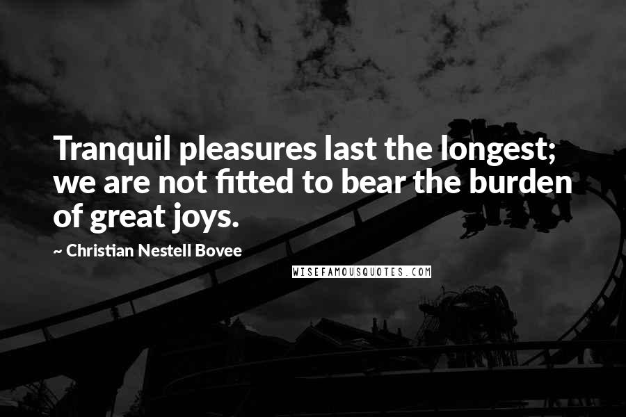 Christian Nestell Bovee Quotes: Tranquil pleasures last the longest; we are not fitted to bear the burden of great joys.