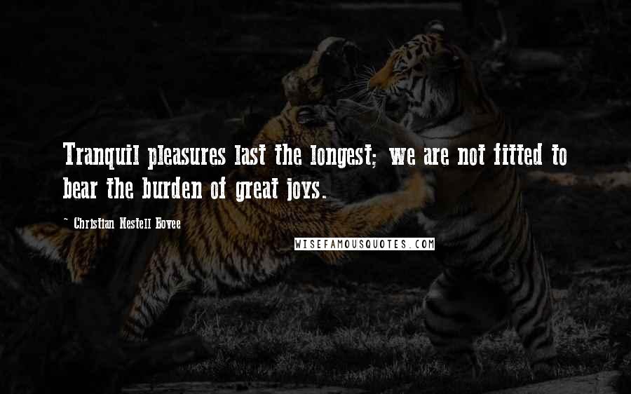 Christian Nestell Bovee Quotes: Tranquil pleasures last the longest; we are not fitted to bear the burden of great joys.