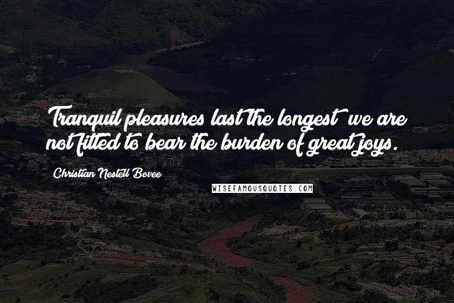 Christian Nestell Bovee Quotes: Tranquil pleasures last the longest; we are not fitted to bear the burden of great joys.