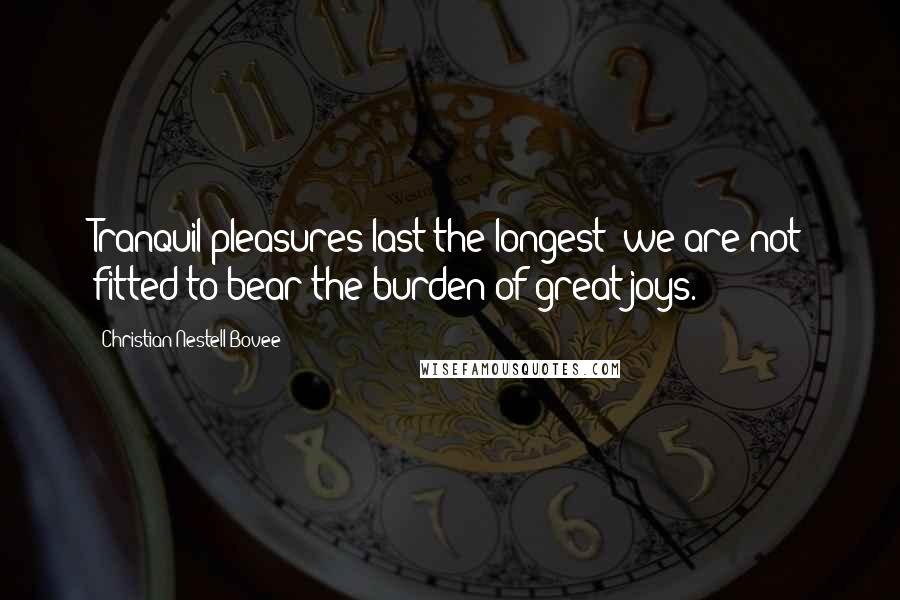 Christian Nestell Bovee Quotes: Tranquil pleasures last the longest; we are not fitted to bear the burden of great joys.