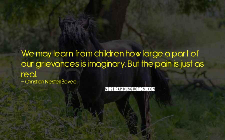 Christian Nestell Bovee Quotes: We may learn from children how large a part of our grievances is imaginary. But the pain is just as real.