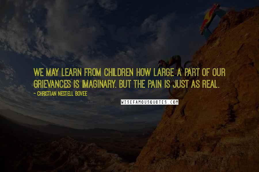 Christian Nestell Bovee Quotes: We may learn from children how large a part of our grievances is imaginary. But the pain is just as real.