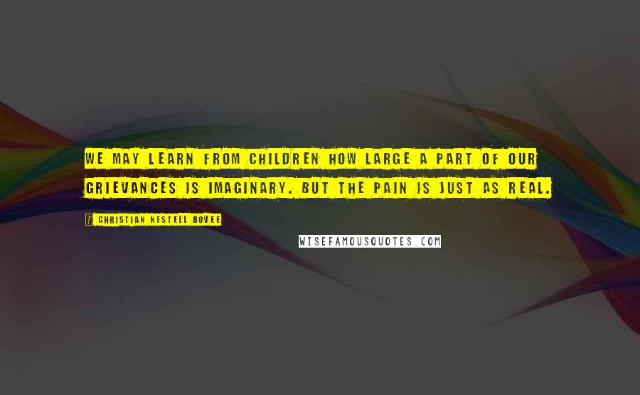 Christian Nestell Bovee Quotes: We may learn from children how large a part of our grievances is imaginary. But the pain is just as real.